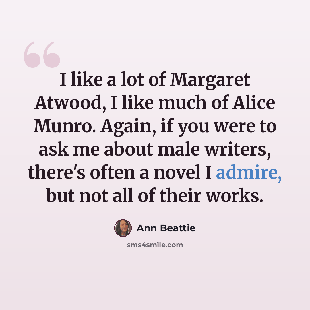 “I like a lot of Margaret Atwood, I like much of Alice Munro. Again, if you were to ask me about male writers, there's often a novel I admire, but not all of their works.” quote by Ann Beattie