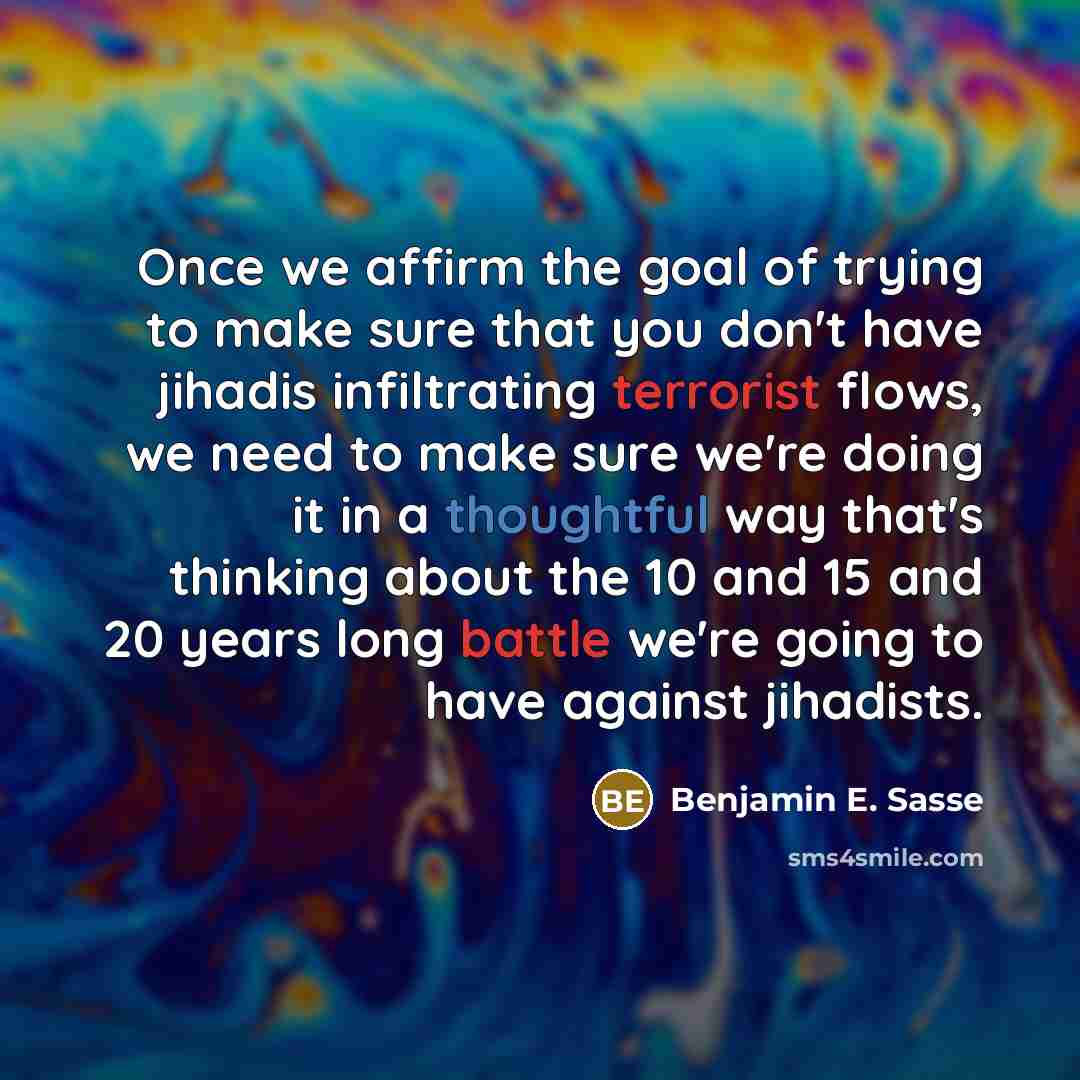 “Once we affirm the goal of trying to make sure that you don't have jihadis infiltrating terrorist flows, we need to make sure we're doing it in a thoughtful way that's thinking about the 10 and 15 and 20 years long battle we're going to have against jihadists.” quote by Benjamin E. Sasse
