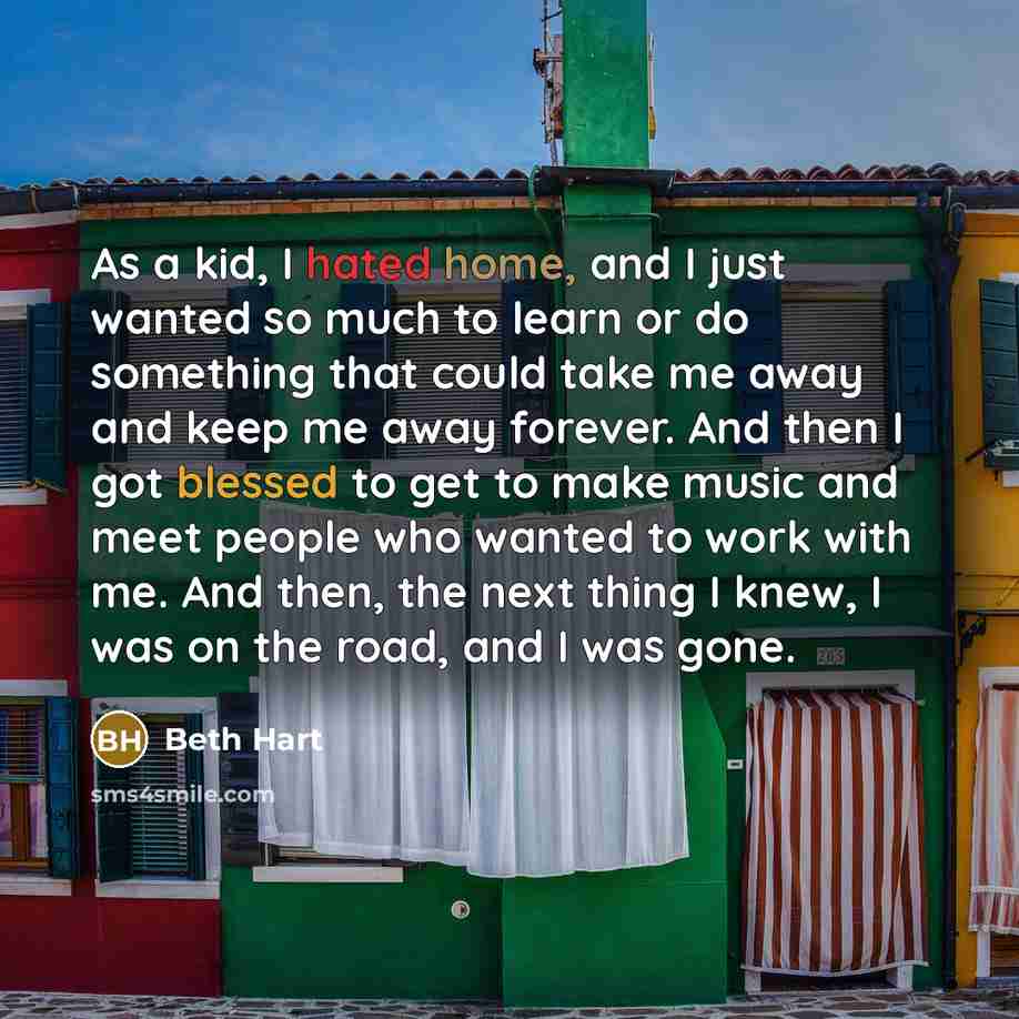 “As a kid, I hated home, and I just wanted so much to learn or do something that could take me away and keep me away forever. And then I got blessed to get to make music and meet people who wanted to work with me. And then, the next thing I knew, I was on the road, and I was gone.” quote by Beth Hart