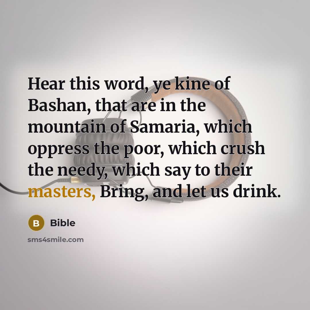 “Hear this word, ye kine of Bashan, that are in the mountain of Samaria, which oppress the poor, which crush the needy, which say to their masters, Bring, and let us drink.” quote by Bible