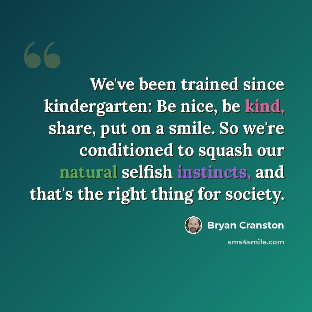 “We've been trained since kindergarten: Be nice, be kind, share, put on a smile. So we're conditioned to squash our natural selfish instincts, and that's the right thing for society.” quote by Bryan Cranston