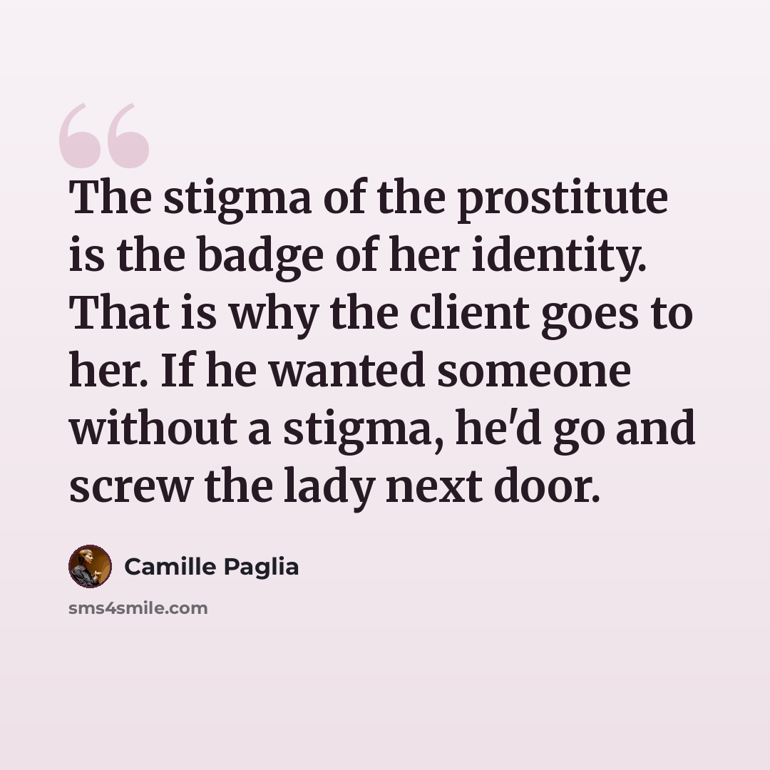“The stigma of the prostitute is the badge of her identity. That is why the client goes to her. If he wanted someone without a stigma, he'd go and screw the lady next door.” quote by Camille Paglia