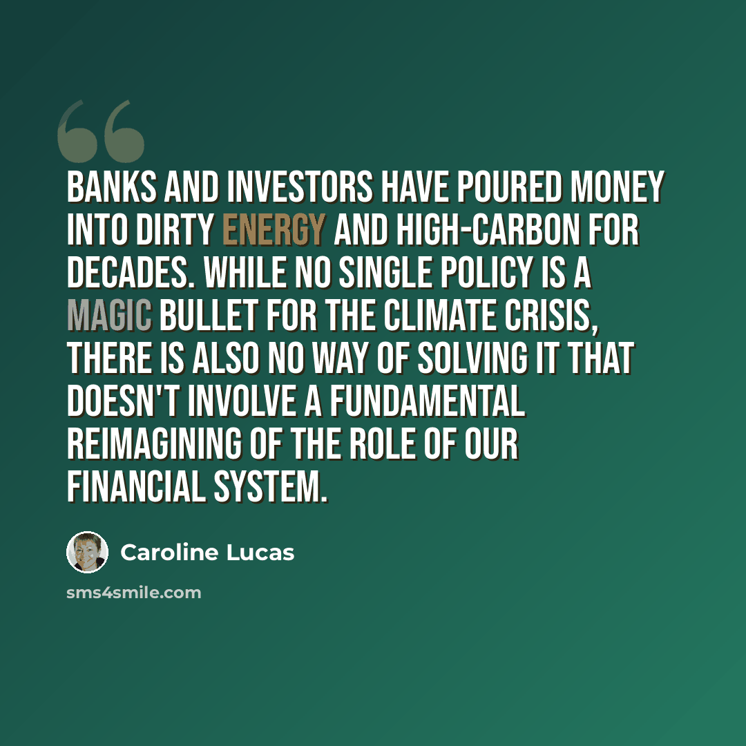 “Banks and investors have poured money into dirty energy and high-carbon for decades. While no single policy is a magic bullet for the climate crisis, there is also no way of solving it that doesn't involve a fundamental reimagining of the role of our financial system.” quote by Caroline Lucas