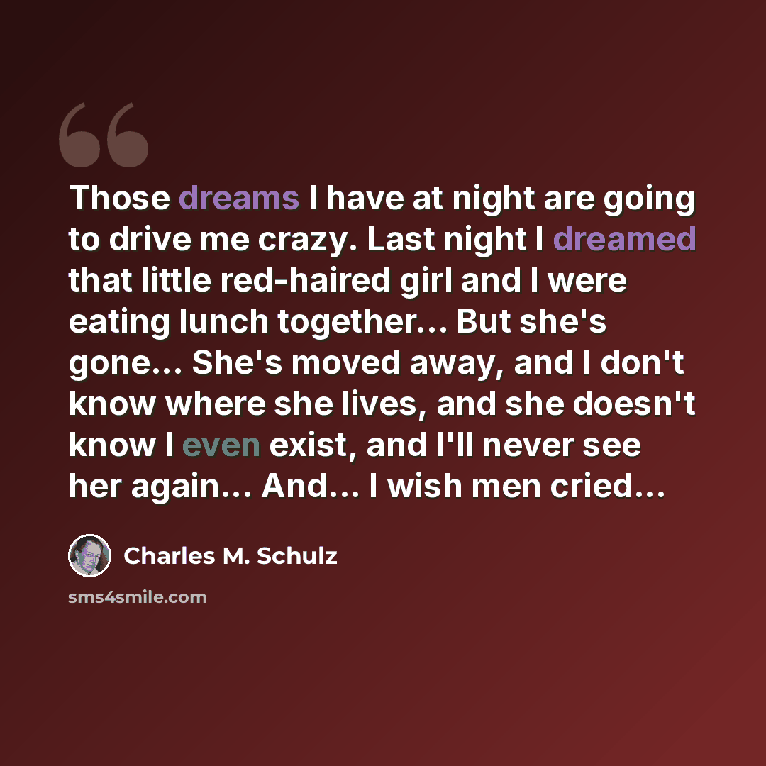 “Those dreams I have at night are going to drive me crazy. Last night I dreamed that little red-haired girl and I were eating lunch together... But she's gone... She's moved away, and I don't know where she lives, and she doesn't know I even exist, and I'll never see her again... And... I wish men…” quote by Charles M. Schulz
