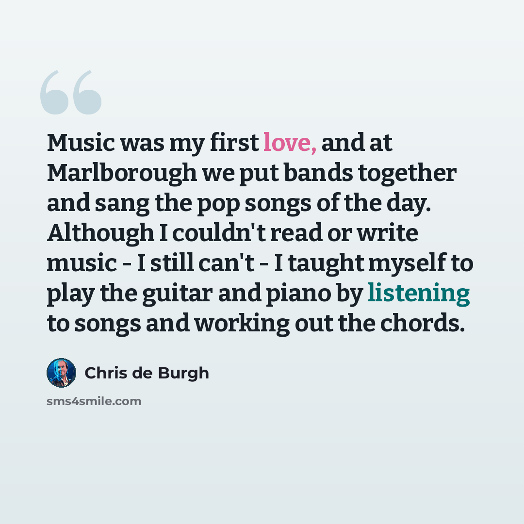 “Music was my first love, and at Marlborough we put bands together and sang the pop songs of the day. Although I couldn't read or write music - I still can't - I taught myself to play the guitar and piano by listening to songs and working out the chords.” quote by Chris de Burgh