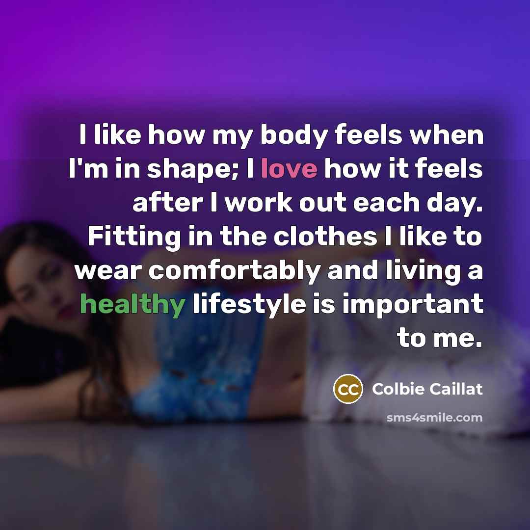 “I like how my body feels when I'm in shape; I love how it feels after I work out each day. Fitting in the clothes I like to wear comfortably and living a healthy lifestyle is important to me.” quote by Colbie Caillat
