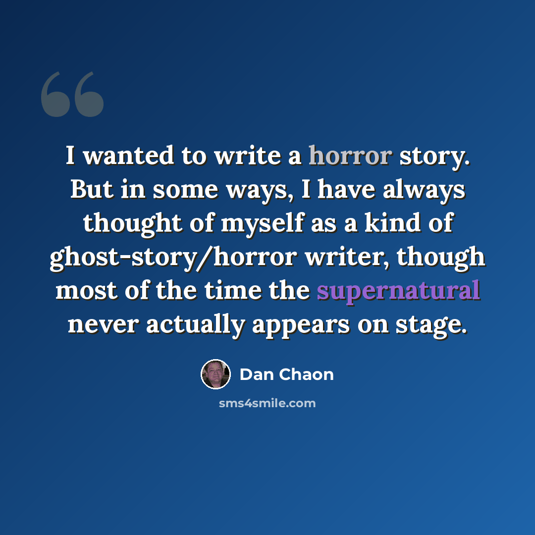 “I wanted to write a horror story. But in some ways, I have always thought of myself as a kind of ghost-story/horror writer, though most of the time the supernatural never actually appears on stage.” quote by Dan Chaon