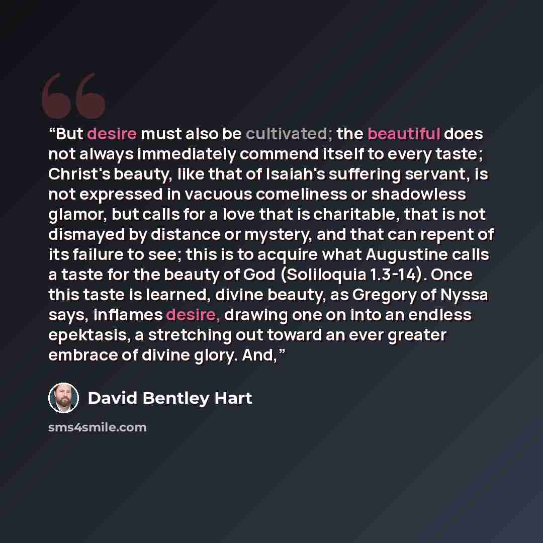 “But desire must also be cultivated; the beautiful does not always immediately commend itself to every taste; Christ's beauty, like that of Isaiah's suffering servant, is not expressed in vacuous comeliness or shadowless glamor, but calls for a love that is charitable, that is not dismayed by…” quote by David Bentley Hart