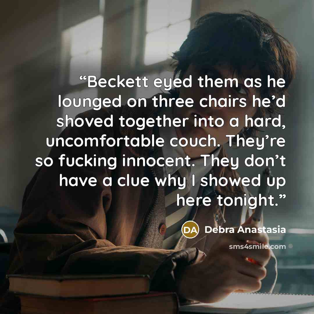 “Beckett eyed them as he lounged on three chairs he’d shoved together into a hard, uncomfortable couch. They’re so fucking innocent. They don’t have a clue why I showed up here tonight.” quote by Debra Anastasia