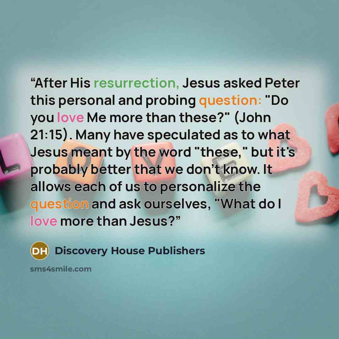 “After His resurrection, Jesus asked Peter this personal and probing question: "Do you love Me more than these?" (John 21:15). Many have speculated as to what Jesus meant by the word "these," but it's probably better that we don't know. It allows each of us to personalize the question and ask…” quote by Discovery House Publishers
