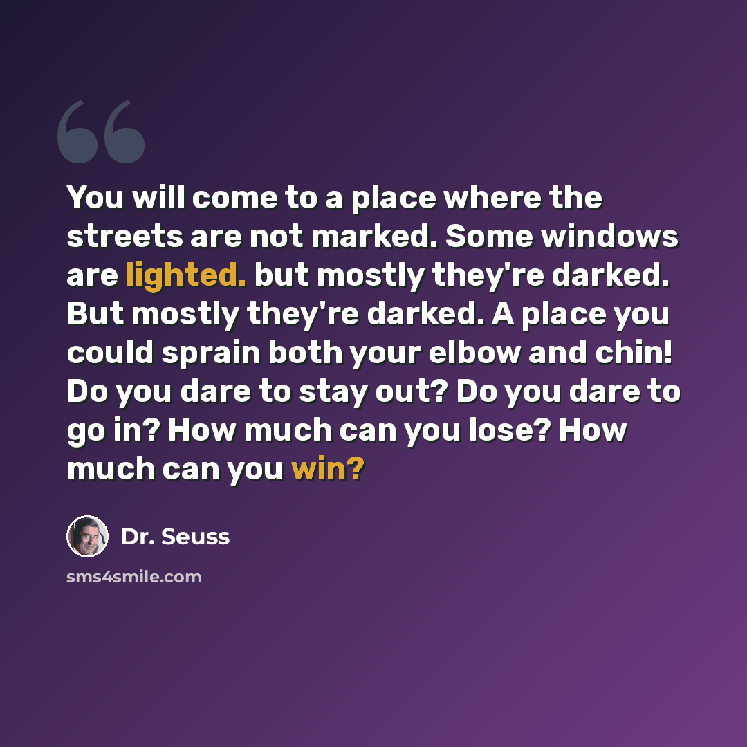 “You will come to a place where the streets are not marked. Some windows are lighted. but mostly they're darked. But mostly they're darked. A place you could sprain both your elbow and chin! Do you dare to stay out? Do you dare to go in? How much can you lose? How much can you win?” quote by Dr. Seuss