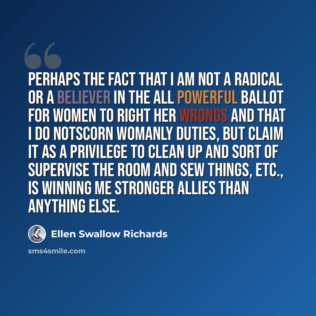 “Perhaps the fact that I am not a Radical or a believer in the all powerful ballot for women to right her wrongs and that I do notscorn womanly duties, but claim it as a privilege to clean up and sort of supervise the room and sew things, etc., is winning me stronger allies than anything else.” quote by Ellen Swallow Richards