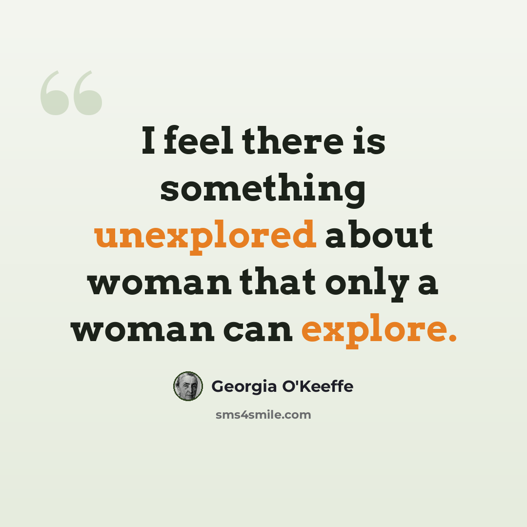 “I feel there is something unexplored about woman that only a woman can explore.” quote by Georgia O'Keeffe