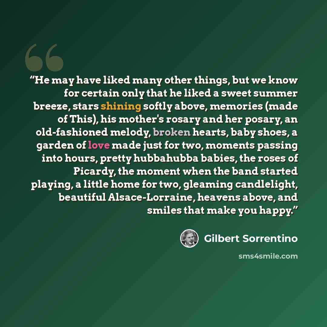 “He may have liked many other things, but we know for certain only that he liked a sweet summer breeze, stars shining softly above, memories (made of This), his mother's rosary and her posary, an old-fashioned melody, broken hearts, baby shoes, a garden of love made just for two, moments passing…” quote by Gilbert Sorrentino