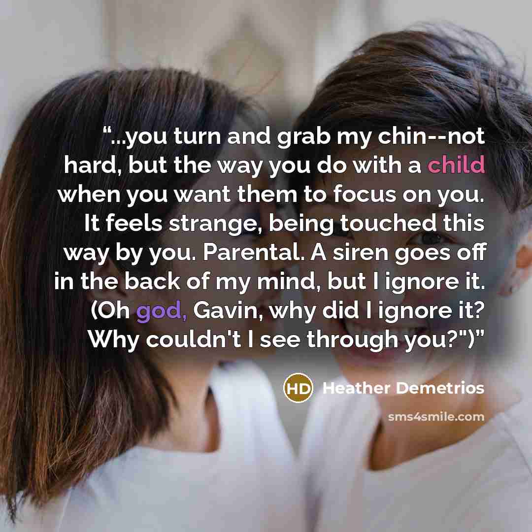 “...you turn and grab my chin--not hard, but the way you do with a child when you want them to focus on you. It feels strange, being touched this way by you. Parental. A siren goes off in the back of my mind, but I ignore it. (Oh god, Gavin, why did I ignore it? Why couldn't I see through you?")” quote by Heather Demetrios