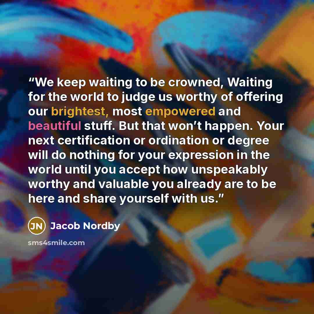 “We keep waiting to be crowned, Waiting for the world to judge us worthy of offering our brightest, most empowered and beautiful stuff. But that won’t happen. Your next certification or ordination or degree will do nothing for your expression in the world until you accept how unspeakably worthy and…” quote by Jacob Nordby
