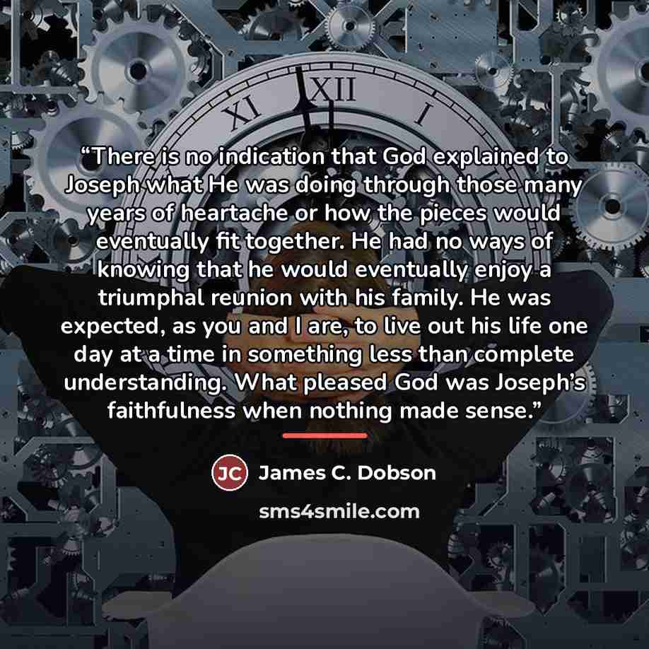 “There is no indication that God explained to Joseph what He was doing through those many years of heartache or how the pieces would eventually fit together. He had no ways of knowing that he would eventually enjoy a triumphal reunion with his family. He was expected, as you and I are, to live out…” quote by James C. Dobson