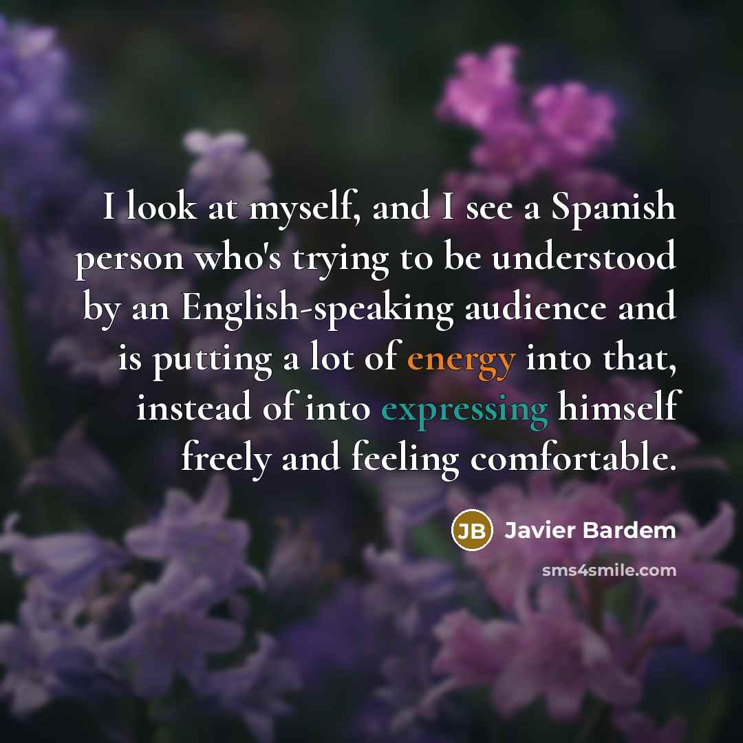 “I look at myself, and I see a Spanish person who's trying to be understood by an English-speaking audience and is putting a lot of energy into that, instead of into expressing himself freely and feeling comfortable.” quote by Javier Bardem