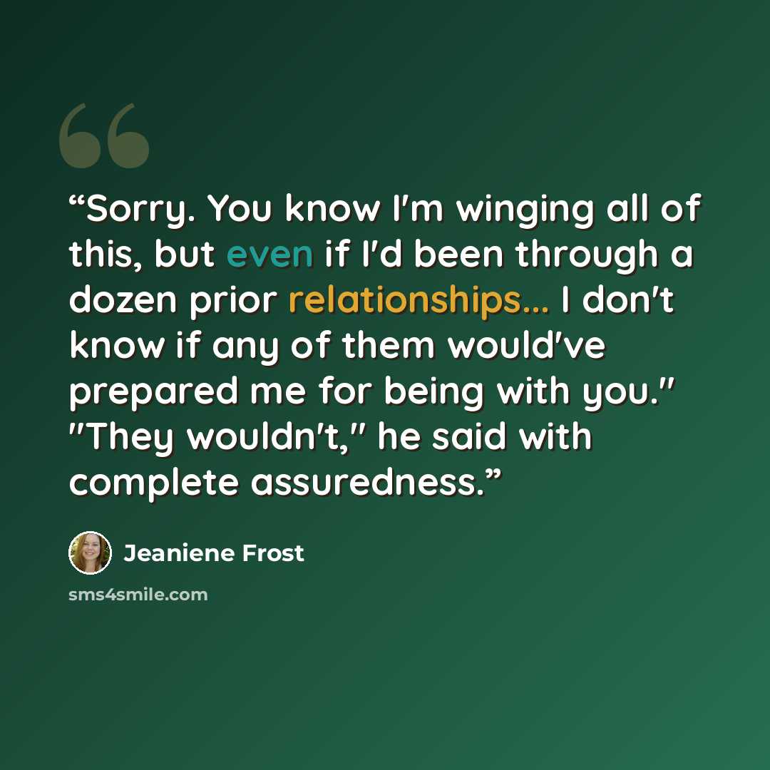 “Sorry. You know I'm winging all of this, but even if I'd been through a dozen prior relationships... I don't know if any of them would've prepared me for being with you." "They wouldn't," he said with complete assuredness.” quote by Jeaniene Frost