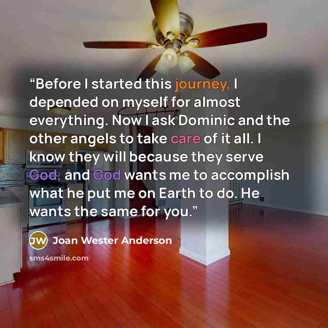 “Before I started this journey, I depended on myself for almost everything. Now I ask Dominic and the other angels to take care of it all. I know they will because they serve God, and God wants me to accomplish what he put me on Earth to do. He wants the same for you.” quote by Joan Wester Anderson