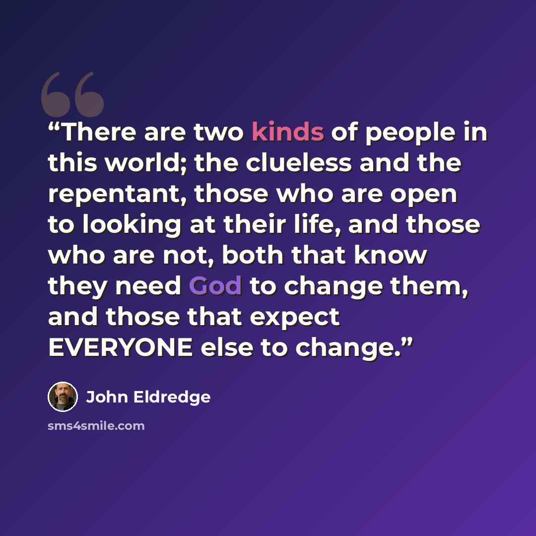 “There are two kinds of people in this world; the clueless and the repentant, those who are open to looking at their life, and those who are not, both that know they need God to change them, and those that expect EVERYONE else to change.” quote by John Eldredge
