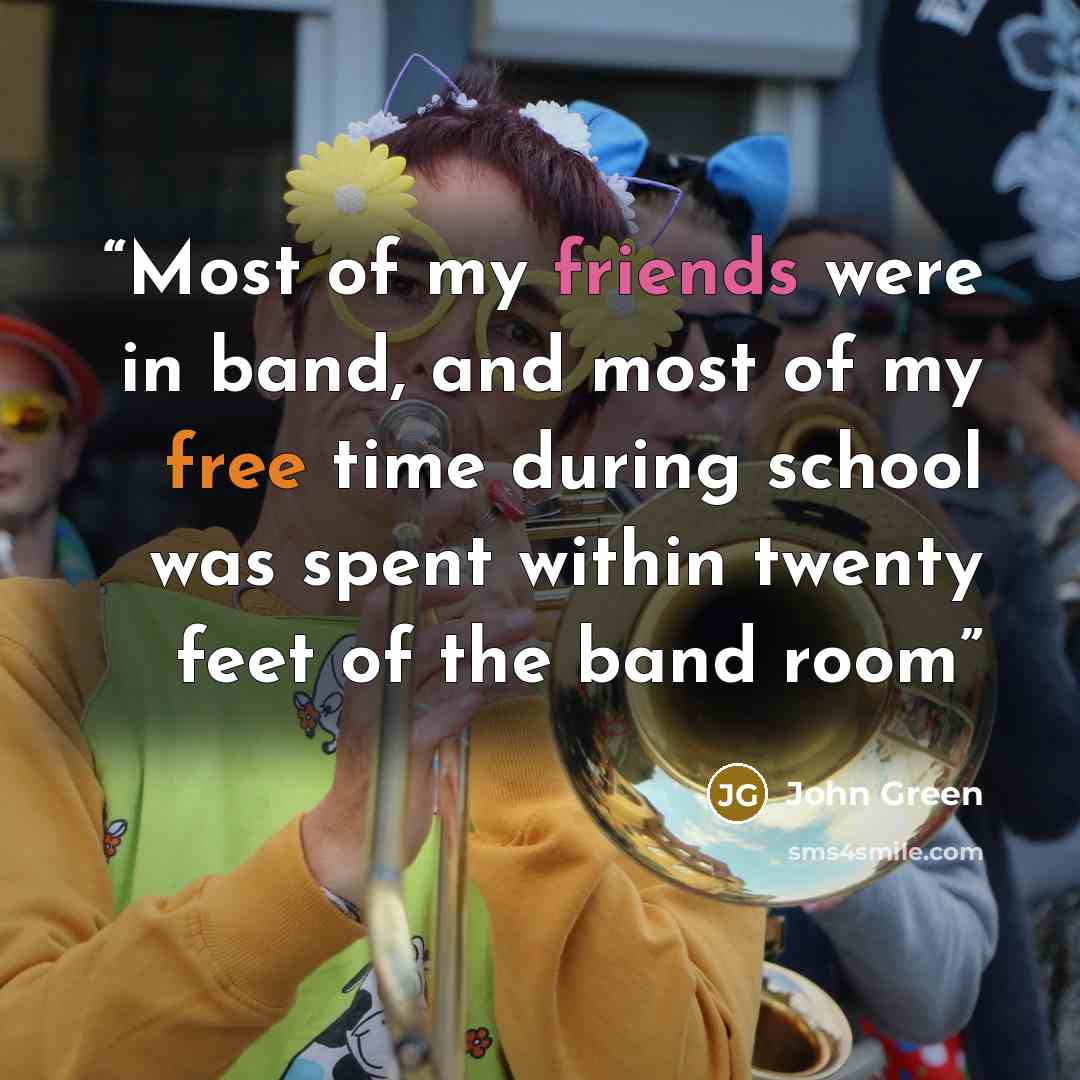 “Most of my friends were in band, and most of my free time during school was spent within twenty feet of the band room” quote by John Green