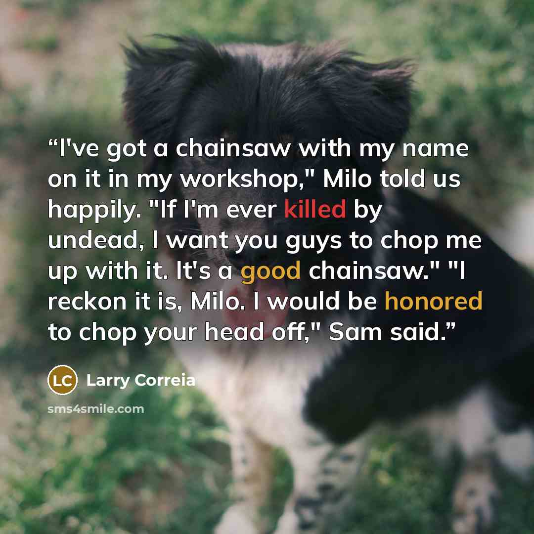 “I've got a chainsaw with my name on it in my workshop," Milo told us happily. "If I'm ever killed by undead, I want you guys to chop me up with it. It's a good chainsaw." "I reckon it is, Milo. I would be honored to chop your head off," Sam said.” quote by Larry Correia