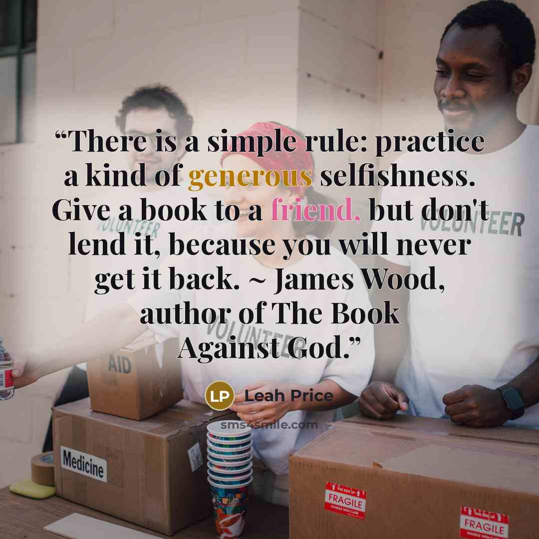 “There is a simple rule: practice a kind of generous selfishness. Give a book to a friend, but don't lend it, because you will never get it back. ~ James Wood, author of The Book Against God.” quote by Leah Price