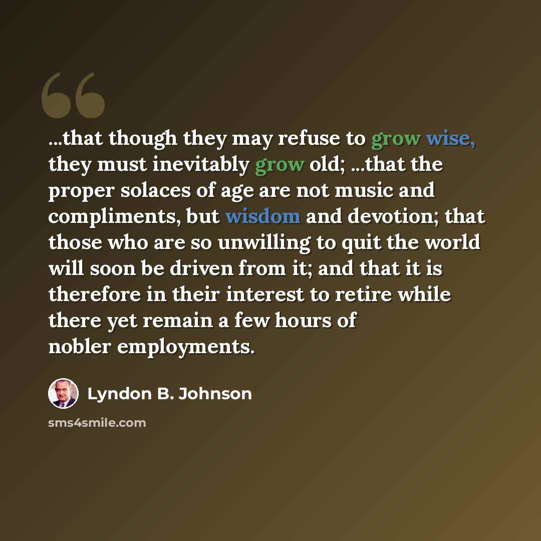 “...that though they may refuse to grow wise, they must inevitably grow old; ...that the proper solaces of age are not music and compliments, but wisdom and devotion; that those who are so unwilling to quit the world will soon be driven from it; and that it is therefore in their interest to retire…” quote by Lyndon B. Johnson
