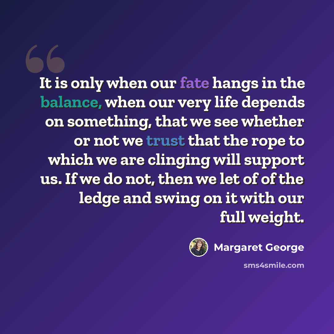 “It is only when our fate hangs in the balance, when our very life depends on something, that we see whether or not we trust that the rope to which we are clinging will support us. If we do not, then we let of of the ledge and swing on it with our full weight.” quote by Margaret George
