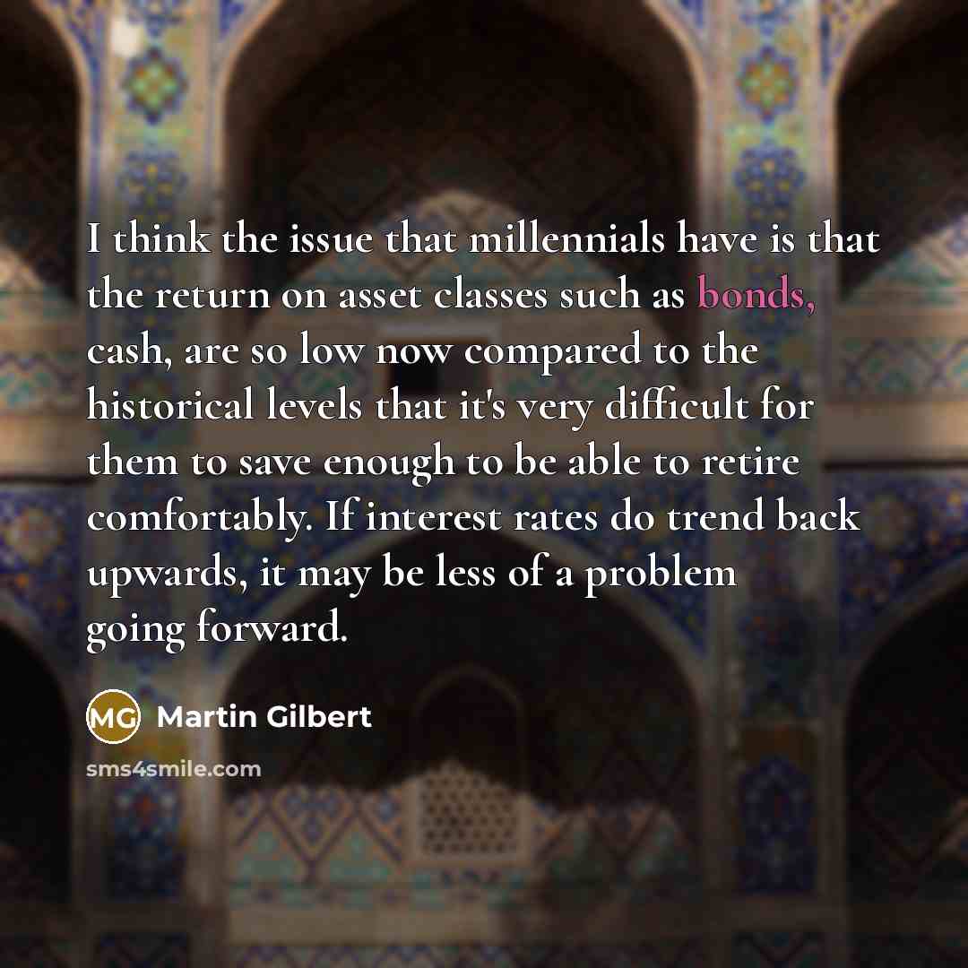 “I think the issue that millennials have is that the return on asset classes such as bonds, cash, are so low now compared to the historical levels that it's very difficult for them to save enough to be able to retire comfortably. If interest rates do trend back upwards, it may be less of a problem…” quote by Martin Gilbert