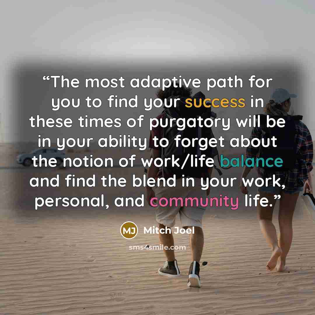 “The most adaptive path for you to find your success in these times of purgatory will be in your ability to forget about the notion of work/life balance and find the blend in your work, personal, and community life.” quote by Mitch Joel