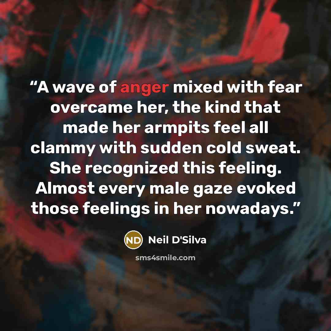 “A wave of anger mixed with fear overcame her, the kind that made her armpits feel all clammy with sudden cold sweat. She recognized this feeling. Almost every male gaze evoked those feelings in her nowadays.” quote by Neil D'Silva