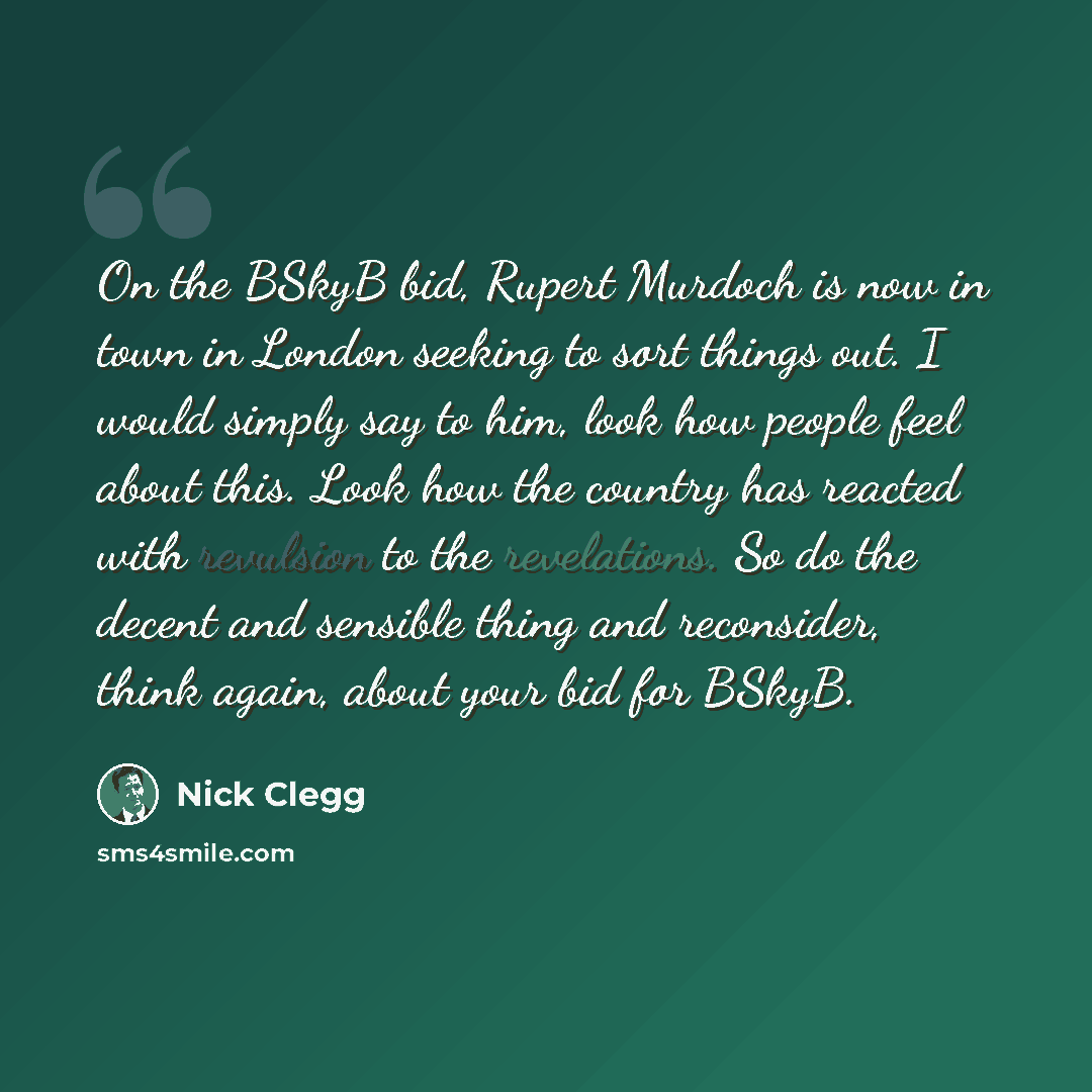 “On the BSkyB bid, Rupert Murdoch is now in town in London seeking to sort things out. I would simply say to him, look how people feel about this. Look how the country has reacted with revulsion to the revelations. So do the decent and sensible thing and reconsider, think again, about your bid for…” quote by Nick Clegg