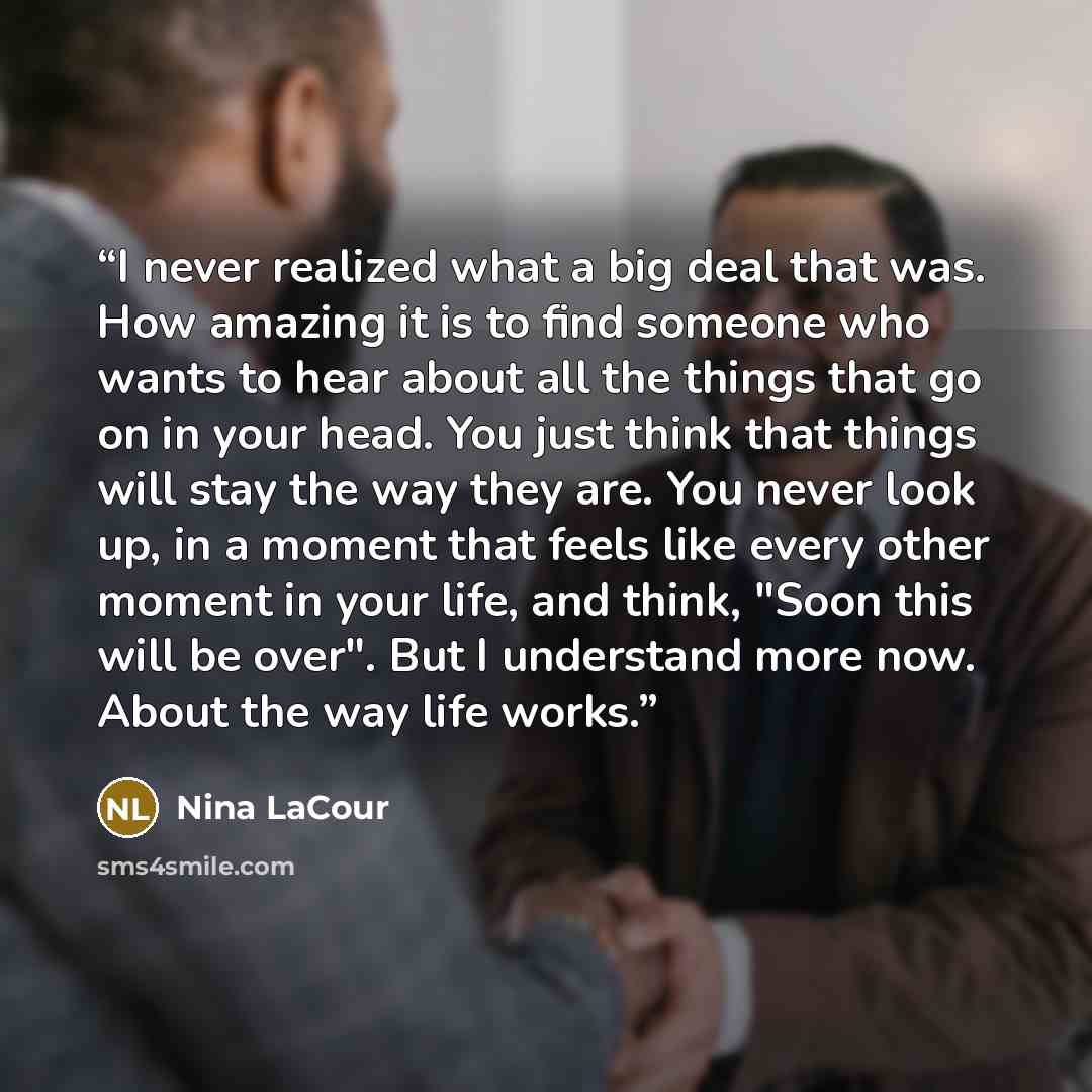 “I never realized what a big deal that was. How amazing it is to find someone who wants to hear about all the things that go on in your head. You just think that things will stay the way they are. You never look up, in a moment that feels like every other moment in your life, and think, "Soon this…” quote by Nina LaCour