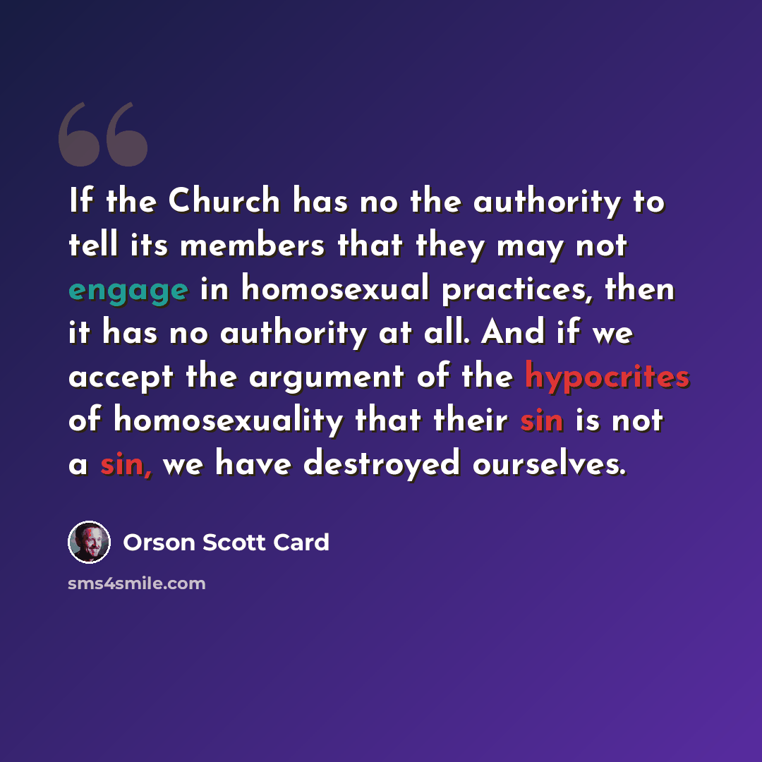 “If the Church has no the authority to tell its members that they may not engage in homosexual practices, then it has no authority at all. And if we accept the argument of the hypocrites of homosexuality that their sin is not a sin, we have destroyed ourselves.” quote by Orson Scott Card