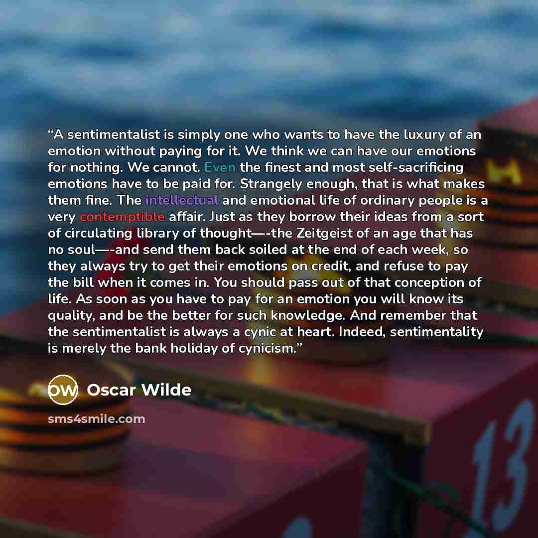 “A sentimentalist is simply one who wants to have the luxury of an emotion without paying for it. We think we can have our emotions for nothing. We cannot. Even the finest and most self-sacrificing emotions have to be paid for. Strangely enough, that is what makes them fine. The intellectual and…” quote by Oscar Wilde