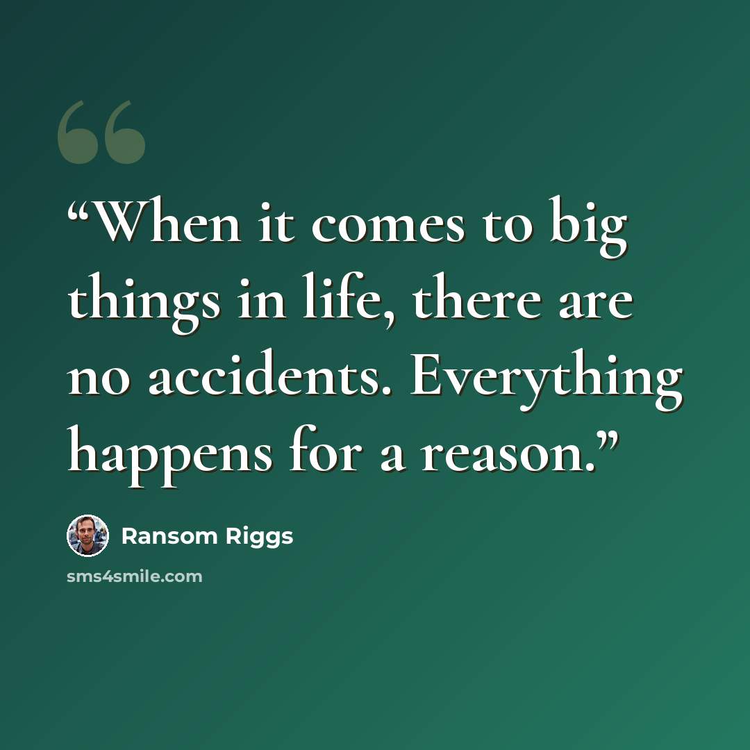 “When it comes to big things in life, there are no accidents. Everything happens for a reason.” quote by Ransom Riggs