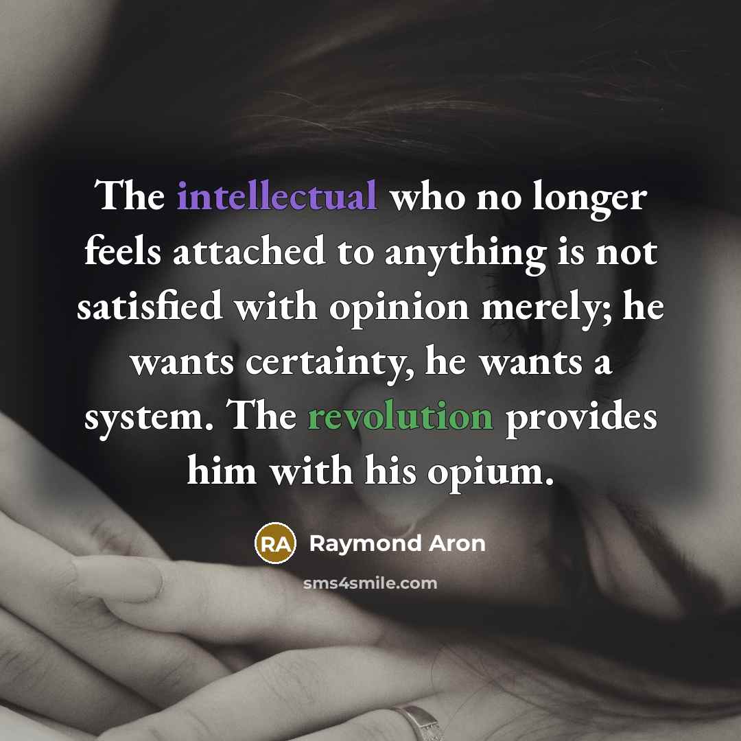 “The intellectual who no longer feels attached to anything is not satisfied with opinion merely; he wants certainty, he wants a system. The revolution provides him with his opium.” quote by Raymond Aron