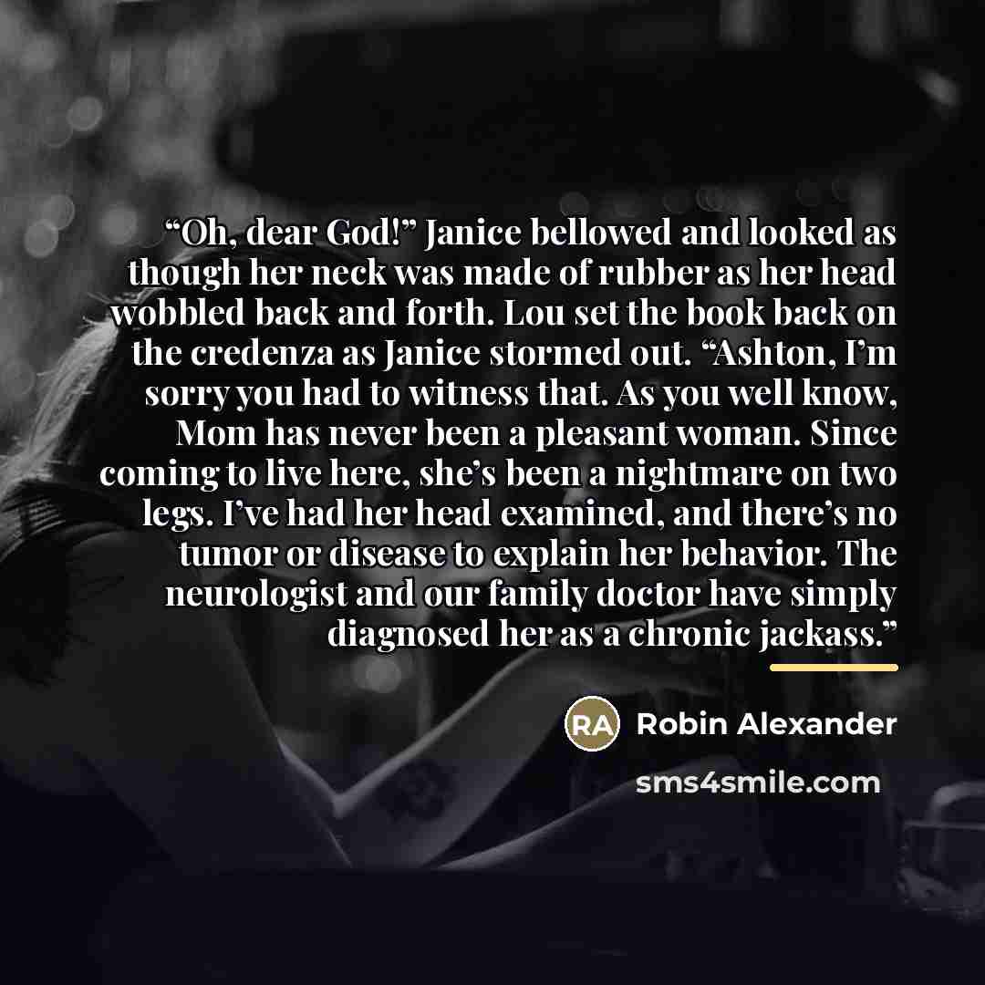 “Oh, dear God!” Janice bellowed and looked as though her neck was made of rubber as her head wobbled back and forth. Lou set the book back on the credenza as Janice stormed out. “Ashton, I’m sorry you had to witness that. As you well know, Mom has never been a pleasant woman. Since coming to live…” quote by Robin Alexander