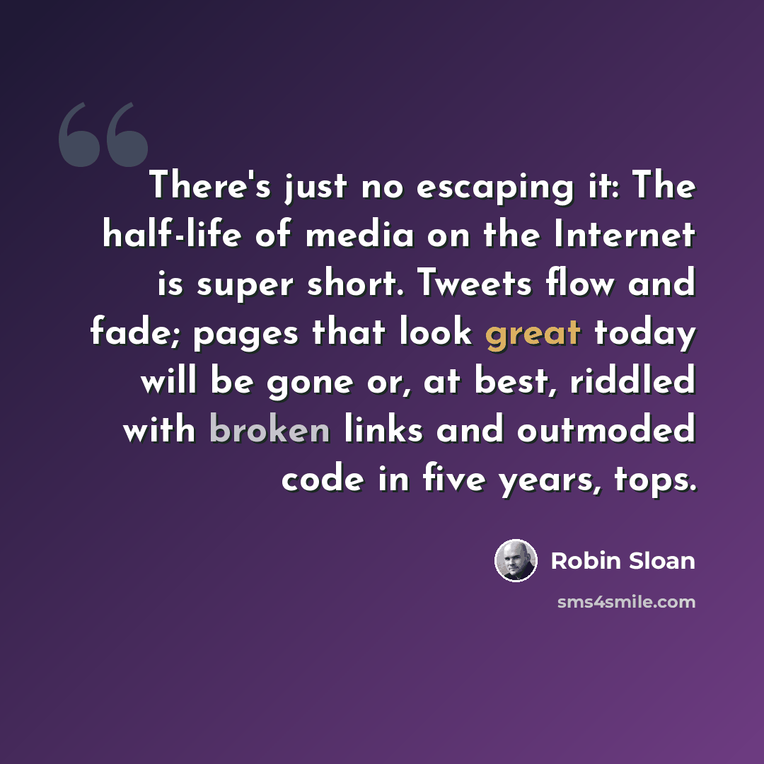 “There's just no escaping it: The half-life of media on the Internet is super short. Tweets flow and fade; pages that look great today will be gone or, at best, riddled with broken links and outmoded code in five years, tops.” quote by Robin Sloan