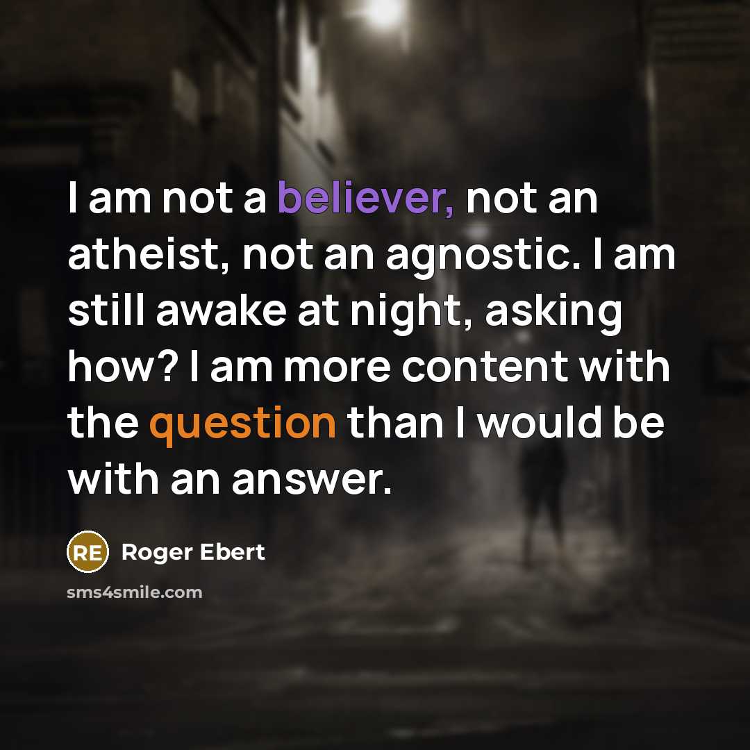 “I am not a believer, not an atheist, not an agnostic. I am still awake at night, asking how? I am more content with the question than I would be with an answer.” quote by Roger Ebert