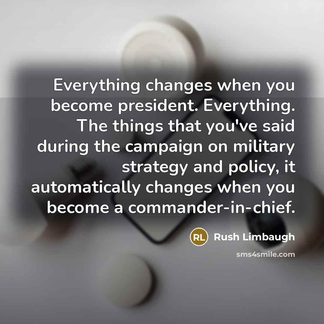 “Everything changes when you become president. Everything. The things that you've said during the campaign on military strategy and policy, it automatically changes when you become a commander-in-chief.” quote by Rush Limbaugh