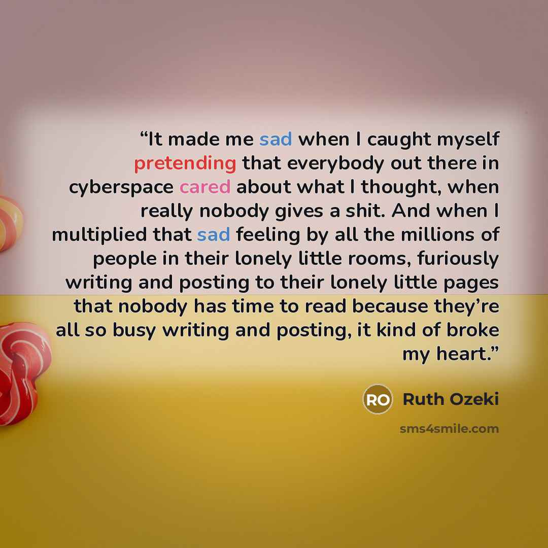 “It made me sad when I caught myself pretending that everybody out there in cyberspace cared about what I thought, when really nobody gives a shit. And when I multiplied that sad feeling by all the millions of people in their lonely little rooms, furiously writing and posting to their lonely little…” quote by Ruth Ozeki