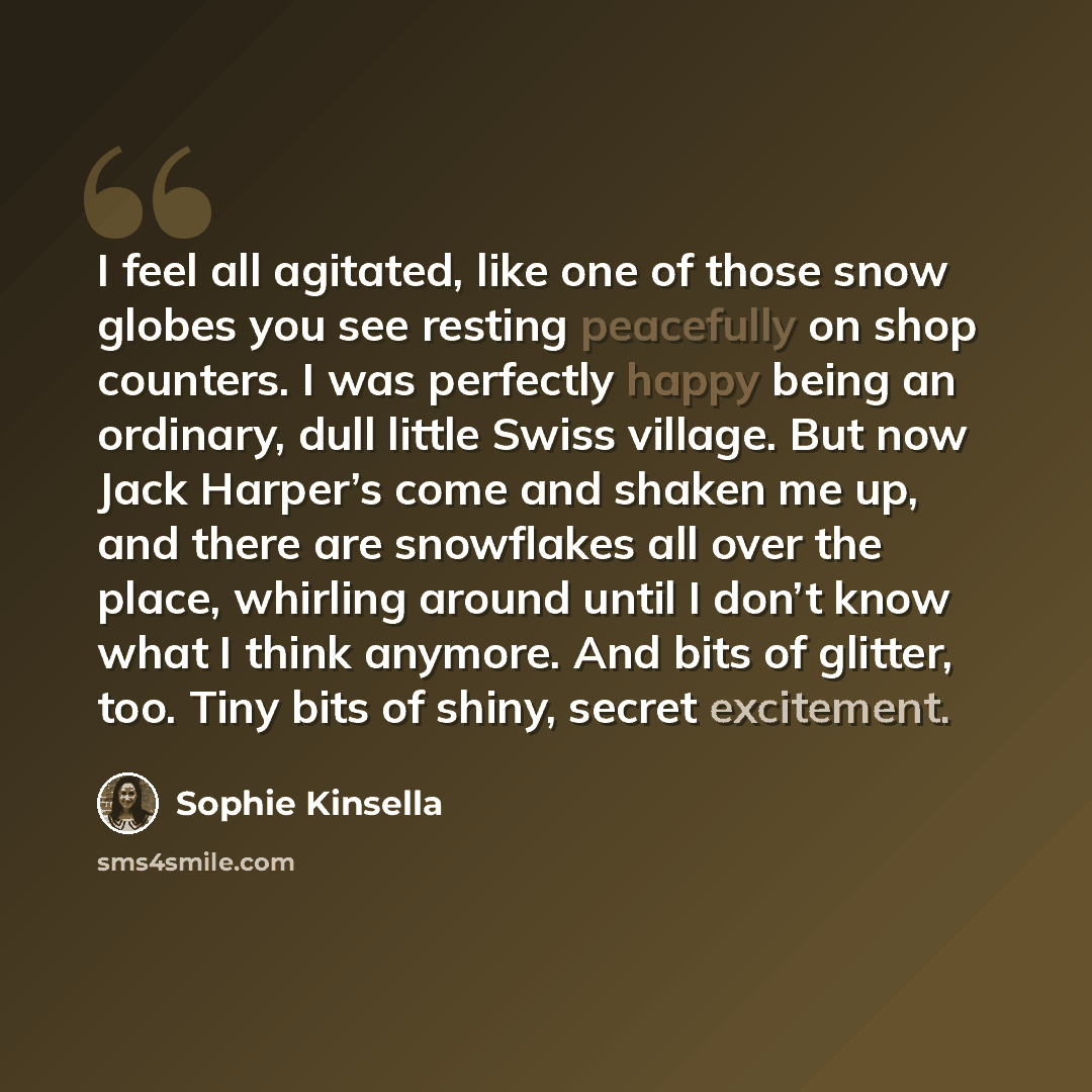 “I feel all agitated, like one of those snow globes you see resting peacefully on shop counters. I was perfectly happy being an ordinary, dull little Swiss village. But now Jack Harper’s come and shaken me up, and there are snowflakes all over the place, whirling around until I don’t know what I…” quote by Sophie Kinsella