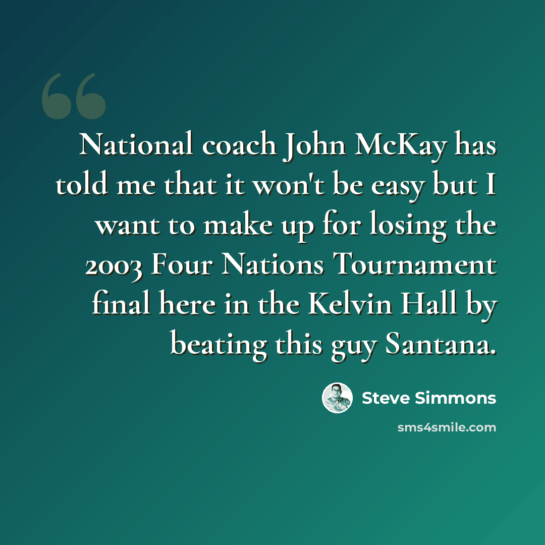 “National coach John McKay has told me that it won't be easy but I want to make up for losing the 2003 Four Nations Tournament final here in the Kelvin Hall by beating this guy Santana.” quote by Steve Simmons