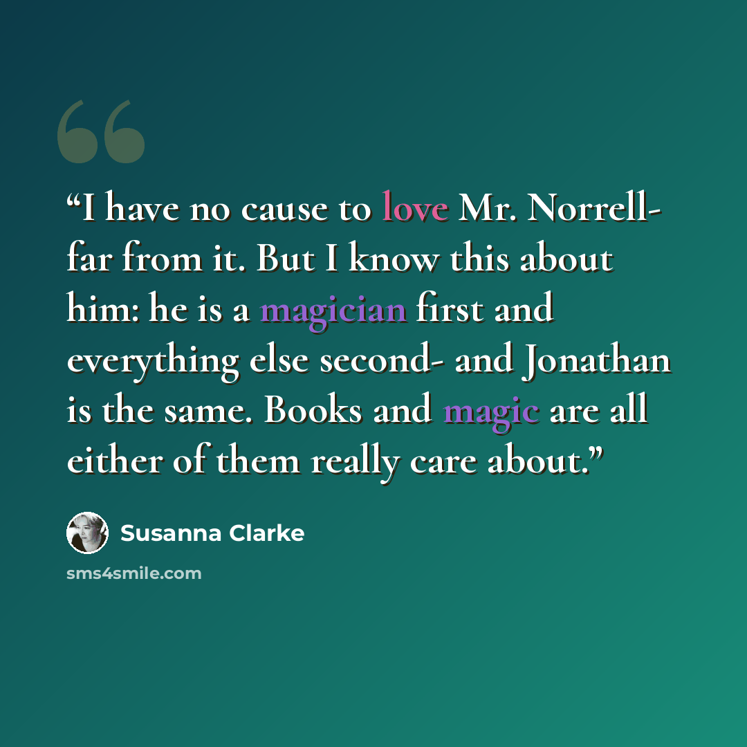 “I have no cause to love Mr. Norrell- far from it. But I know this about him: he is a magician first and everything else second- and Jonathan is the same. Books and magic are all either of them really care about.” quote by Susanna Clarke