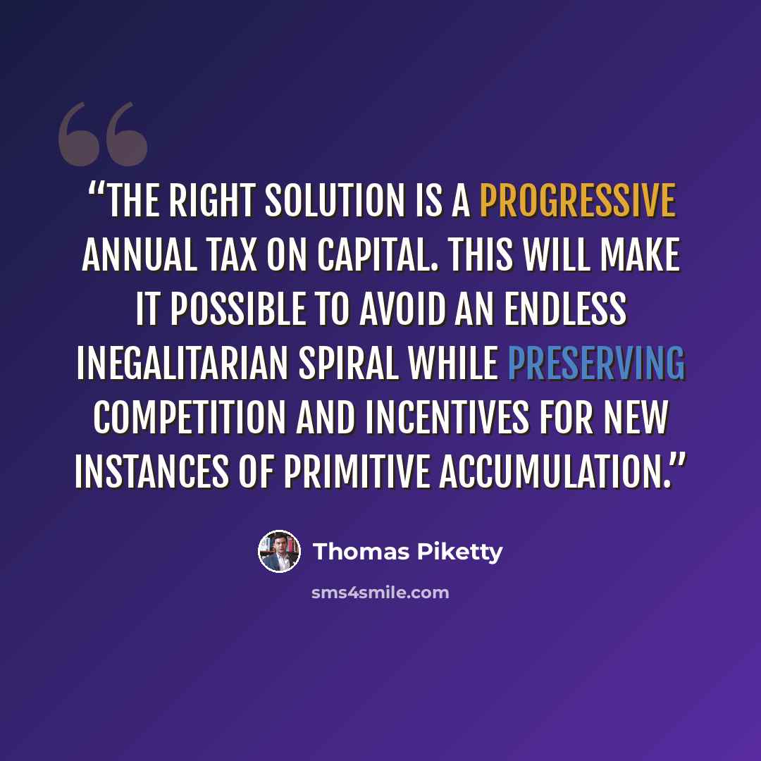 “The right solution is a progressive annual tax on capital. This will make it possible to avoid an endless inegalitarian spiral while preserving competition and incentives for new instances of primitive accumulation.” quote by Thomas Piketty