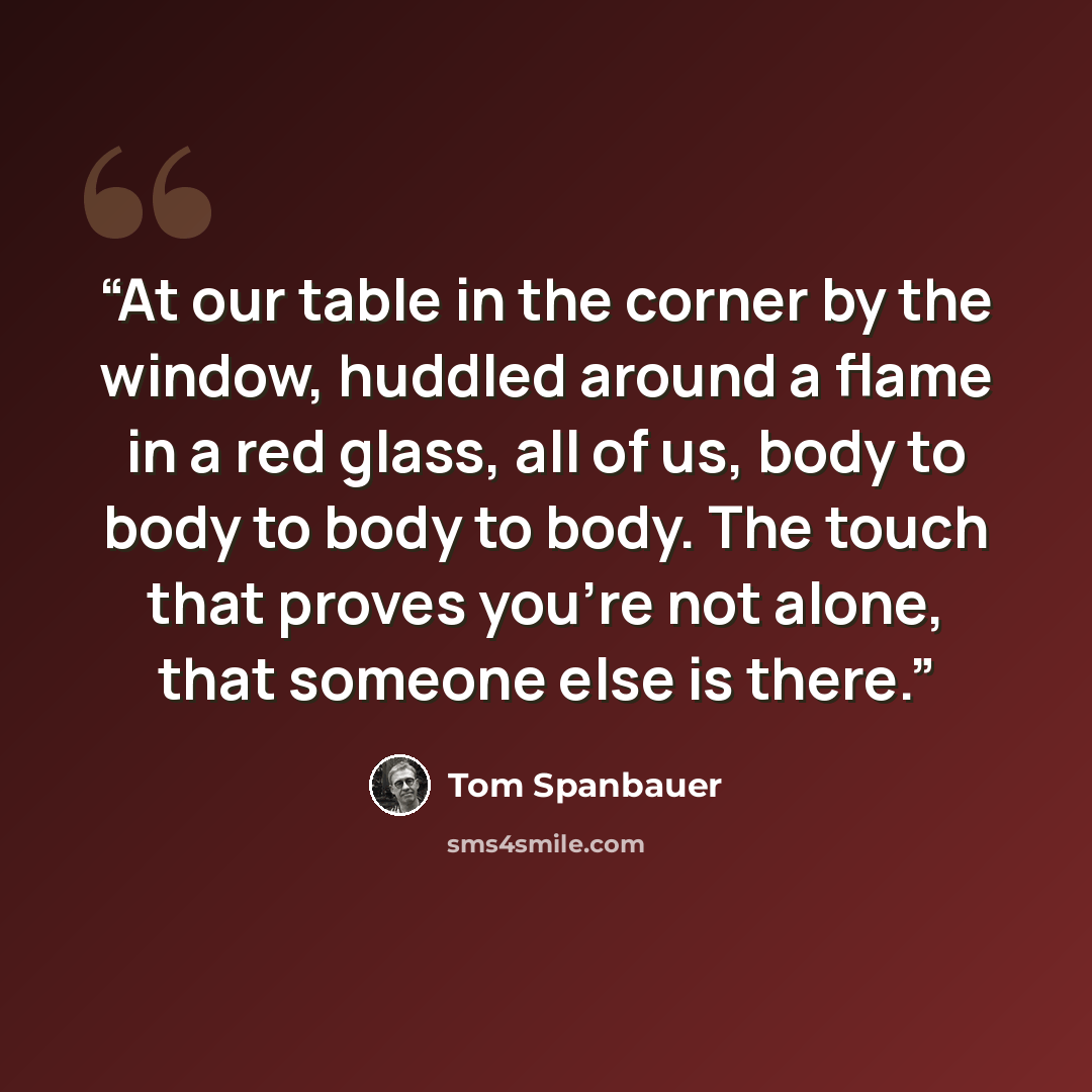 “At our table in the corner by the window, huddled around a flame in a red glass, all of us, body to body to body to body. The touch that proves you're not alone, that someone else is there.” quote by Tom Spanbauer
