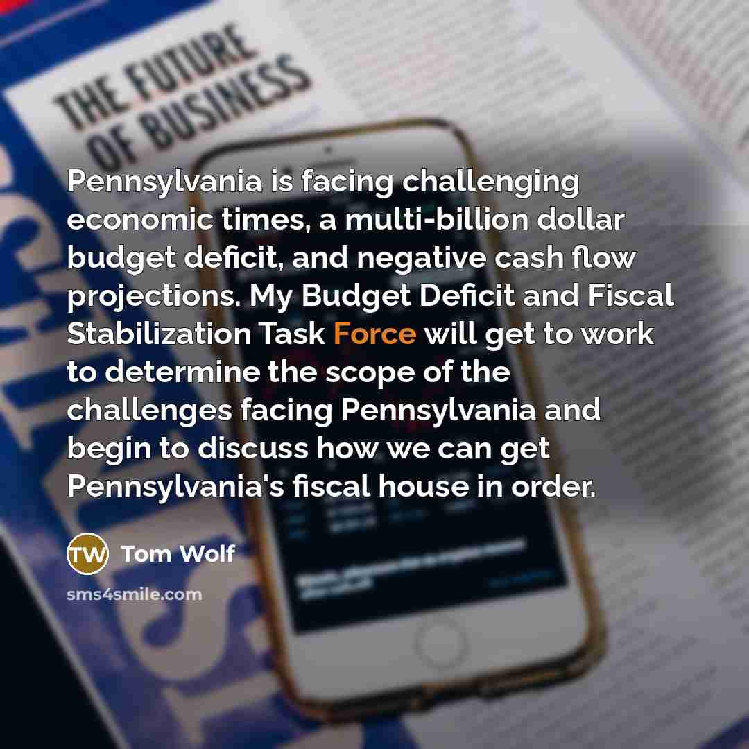 “Pennsylvania is facing challenging economic times, a multi-billion dollar budget deficit, and negative cash flow projections. My Budget Deficit and Fiscal Stabilization Task Force will get to work to determine the scope of the challenges facing Pennsylvania and begin to discuss how we can get…” quote by Tom Wolf